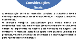 A comparação entre os mercados varejista e atacadista revela
diferenças significativas em suas estruturas, estratégias e impactos
econômicos.
O mercado varejista, caracterizado pela venda direta ao
consumidor final, foca em oferecer produtos em menor escala, com
ênfase na experiência do cliente e na variedade de opções. Em
contraste, o mercado atacadista opera com grandes volumes de
produtos, visando a otimização dos custos e a distribuição eficiente
para revendedores e empresas.
Considerações
finais
 