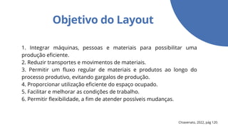 Objetivo do Layout
1. Integrar máquinas, pessoas e materiais para possibilitar uma
produção eficiente.
2. Reduzir transportes e movimentos de materiais.
3. Permitir um fluxo regular de materiais e produtos ao longo do
processo produtivo, evitando gargalos de produção.
4. Proporcionar utilização eficiente do espaço ocupado.
5. Facilitar e melhorar as condições de trabalho.
6. Permitir flexibilidade, a fim de atender possíveis mudanças.
Chiavenato, 2022, pág 120.
 
