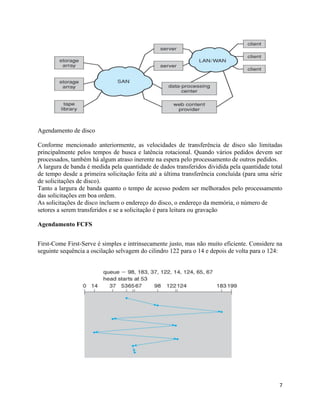 7
Agendamento de disco
Conforme mencionado anteriormente, as velocidades de transferência de disco são limitadas
principalmente pelos tempos de busca e latência rotacional. Quando vários pedidos devem ser
processados, também há algum atraso inerente na espera pelo processamento de outros pedidos.
A largura de banda é medida pela quantidade de dados transferidos dividida pela quantidade total
de tempo desde a primeira solicitação feita até a última transferência concluída (para uma série
de solicitações de disco).
Tanto a largura de banda quanto o tempo de acesso podem ser melhorados pelo processamento
das solicitações em boa ordem.
As solicitações de disco incluem o endereço do disco, o endereço da memória, o número de
setores a serem transferidos e se a solicitação é para leitura ou gravação
Agendamento FCFS
First-Come First-Serve é simples e intrinsecamente justo, mas não muito eficiente. Considere na
seguinte sequência a oscilação selvagem do cilindro 122 para o 14 e depois de volta para o 124:
 
