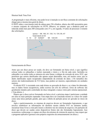 8
Shortest Seek Time First
A programação é mais eficiente, mas pode levar à inanição se um fluxo constante de solicitações
chegar para a mesma área geral do disco.
O SSTF reduz o movimento total da cabeça para 236 cilindros, abaixo dos 640 necessários para
o mesmo conjunto de solicitações no FCFS. Observe, no entanto, que a distância pode ser
reduzida ainda mais para 208 começando com 37 e, em seguida, 14 antes de processar o restante
das solicitações.
Gerenciamento de Disco
Antes que um disco possa ser usado, ele deve ser formatado em baixo nível, o que significa
colocar todos os cabeçalhos e trailers marcando o início e o fim de cada setor. Incluídos no
cabeçalho e no trailer estão os números de setor linear e códigos de correção de erros, ECC, que
permitem que setores danificados não apenas sejam detectados, mas, em muitos casos, que os
dados danificados sejam recuperados (dependendo da extensão do dano. ) Os tamanhos dos
setores são tradicionalmente de 512 bytes, mas podem ser maiores, especialmente em unidades
maiores.
O cálculo ECC é executado com cada leitura ou gravação de disco e, se o dano for detectado,
mas os dados forem recuperáveis, então ocorreu um erro de software. Erros de software são
geralmente tratados pelo controlador de disco integrado e nunca vistos pelo sistema operacional.
( Veja abaixo. )
Depois que o disco estiver formatado em baixo nível, a próxima etapa é particionar a unidade
em uma ou mais partições separadas. Esta etapa deve ser concluída mesmo se o disco for usado
como uma única partição grande, para que a tabela de partição possa ser gravada no início do
disco.
Após o particionamento, os sistemas de arquivos devem ser formatados logicamente, o que
envolve estabelecer as informações do diretório mestre (tabela FAT ou estrutura inode),
inicializar listas livres e criar pelo menos o diretório raiz do sistema de arquivos. (As partições de
disco que devem ser usadas como dispositivos brutos não são formatadas logicamente. Isso
economiza a sobrecarga e o espaço em disco da estrutura do sistema de arquivos, mas requer que
o programa aplicativo gerencie seus próprios requisitos de armazenamento em disco.)
 
