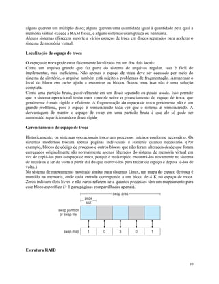 10
alguns querem um múltiplo disso; alguns querem uma quantidade igual à quantidade pela qual a
memória virtual excede a RAM física, e alguns sistemas usam pouca ou nenhuma.
Alguns sistemas oferecem suporte a vários espaços de troca em discos separados para acelerar o
sistema de memória virtual.
Localização de espaço de troca
O espaço de troca pode estar fisicamente localizado em um dos dois locais:
Como um arquivo grande que faz parte do sistema de arquivos regular. Isso é fácil de
implementar, mas ineficiente. Não apenas o espaço de troca deve ser acessado por meio do
sistema de diretório, o arquivo também está sujeito a problemas de fragmentação. Armazenar o
local do bloco em cache ajuda a encontrar os blocos físicos, mas isso não é uma solução
completa.
Como uma partição bruta, possivelmente em um disco separado ou pouco usado. Isso permite
que o sistema operacional tenha mais controle sobre o gerenciamento do espaço de troca, que
geralmente é mais rápido e eficiente. A fragmentação do espaço de troca geralmente não é um
grande problema, pois o espaço é reinicializado toda vez que o sistema é reinicializado. A
desvantagem de manter o espaço de swap em uma partição bruta é que ele só pode ser
aumentado reparticionando o disco rígido
Gerenciamento de espaço de troca
Historicamente, os sistemas operacionais trocavam processos inteiros conforme necessário. Os
sistemas modernos trocam apenas páginas individuais e somente quando necessário. (Por
exemplo, blocos de código de processo e outros blocos que não foram alterados desde que foram
carregados originalmente são normalmente apenas liberados do sistema de memória virtual em
vez de copiá-los para o espaço de troca, porque é mais rápido encontrá-los novamente no sistema
de arquivos e ler de volta a partir daí do que escrevê-los para trocar de espaço e depois lê-los de
volta.)
No sistema de mapeamento mostrado abaixo para sistemas Linux, um mapa do espaço de troca é
mantido na memória, onde cada entrada corresponde a um bloco de 4 K no espaço de troca.
Zeros indicam slots livres e não zeros referem-se a quantos processos têm um mapeamento para
esse bloco específico (> 1 para páginas compartilhadas apenas).
Estrutura RAID
 