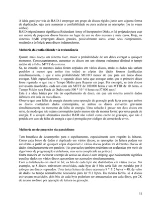 11
A ideia geral por trás do RAID é empregar um grupo de discos rígidos junto com alguma forma
de duplicação, seja para aumentar a confiabilidade ou para acelerar as operações (ou às vezes
ambos).
RAID originalmente significava Redundant Array of Inexpensive Disks, e foi projetado para usar
um monte de pequenos discos baratos no lugar de um ou dois maiores e mais caros. Hoje, os
sistemas RAID empregam discos grandes, possivelmente caros, como seus componentes,
mudando a definição para discos independentes.
Melhoria da confiabilidade via redundância
Quanto mais discos um sistema tiver, maior a probabilidade de um deles estragar a qualquer
momento. Consequentemente, aumentar os discos em um sistema realmente diminui o tempo
médio até a falha, MTTF do sistema.
Se, no entanto, os mesmos dados foram copiados em vários discos, então os dados não seriam
perdidos a menos que ambas (ou todas) as cópias dos dados fossem danificadas
simultaneamente, o que é uma probabilidade MUITO menor do que para um único disco
estragar. Mais especificamente, o segundo disco teria que estragar antes que o primeiro disco
fosse reparado, o que traz o Tempo Médio para Reparar em jogo. Por exemplo, se dois discos
estivessem envolvidos, cada um com um MTTF de 100.000 horas e um MTTR de 10 horas, o
Tempo Médio para Perda de Dados seria 500 * 10 ^ 6 horas ou 57.000 anos!
Esta é a ideia básica por trás do espelhamento de disco, em que um sistema contém dados
idênticos em dois ou mais discos.
Observe que uma falha de energia durante uma operação de gravação pode fazer com que ambos
os discos contenham dados corrompidos, se ambos os discos estiverem gravando
simultaneamente no momento da falha de energia. Uma solução é gravar nos dois discos em
série, de modo que não sejam corrompidos (pelo menos não da mesma forma) por uma queda de
energia. E a solução alternativa envolve RAM não volátil como cache de gravação, que não é
perdida em caso de falha de energia e que é protegida por códigos de correção de erros.
Melhoria no desempenho via paralelismo
Tem benefício de desempenho para o espelhamento, especialmente com respeito às leituras.
Como cada bloco de dados é duplicado em vários discos, as operações de leitura podem ser
satisfeitas a partir de qualquer cópia disponível e vários discos podem ler diferentes blocos de
dados simultaneamente em paralelo. (As gravações também poderiam ser aceleradas por meio de
algoritmos de programação cuidadosos, mas seria complicado na prática.)
Outra maneira de melhorar o tempo de acesso ao disco é com striping, que basicamente significa
espalhar dados em vários discos que podem ser acessados simultaneamente.
Com a distribuição em nível de bit, os bits de cada byte são distribuídos em vários discos. Por
exemplo, se 8 discos estivessem envolvidos, cada byte de 8 bits seria lido em paralelo por 8
cabeças em discos separados. Uma única leitura de disco acessaria 8 * 512 bytes = 4K de valor
de dados no tempo normalmente necessário para ler 512 bytes. Da mesma forma, se 4 discos
estivessem envolvidos, dois bits de cada byte poderiam ser armazenados em cada disco, por 2K
de acesso ao disco por operação de leitura ou gravação.
 
