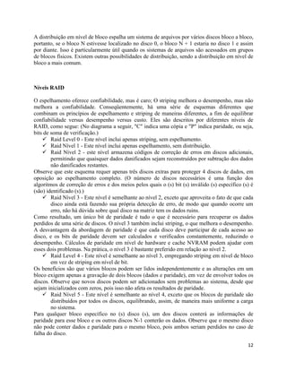 12
A distribuição em nível de bloco espalha um sistema de arquivos por vários discos bloco a bloco,
portanto, se o bloco N estivesse localizado no disco 0, o bloco N + 1 estaria no disco 1 e assim
por diante. Isso é particularmente útil quando os sistemas de arquivos são acessados em grupos
de blocos físicos. Existem outras possibilidades de distribuição, sendo a distribuição em nível de
bloco a mais comum.
Níveis RAID
O espelhamento oferece confiabilidade, mas é caro; O striping melhora o desempenho, mas não
melhora a confiabilidade. Conseqüentemente, há uma série de esquemas diferentes que
combinam os princípios de espelhamento e striping de maneiras diferentes, a fim de equilibrar
confiabilidade versus desempenho versus custo. Eles são descritos por diferentes níveis de
RAID, como segue: (No diagrama a seguir, "C" indica uma cópia e "P" indica paridade, ou seja,
bits de soma de verificação.)
 Raid Level 0 - Este nível inclui apenas striping, sem espelhamento.
 Raid Nível 1 - Este nível inclui apenas espelhamento, sem distribuição.
 Raid Nível 2 - este nível armazena códigos de correção de erros em discos adicionais,
permitindo que quaisquer dados danificados sejam reconstruídos por subtração dos dados
não danificados restantes.
Observe que este esquema requer apenas três discos extras para proteger 4 discos de dados, em
oposição ao espelhamento completo. (O número de discos necessários é uma função dos
algoritmos de correção de erros e dos meios pelos quais o (s) bit (s) inválido (s) específico (s) é
(são) identificado (s).)
 Raid Nível 3 - Este nível é semelhante ao nível 2, exceto que aproveita o fato de que cada
disco ainda está fazendo sua própria detecção de erro, de modo que quando ocorre um
erro, não há dúvida sobre qual disco na matriz tem os dados ruins.
Como resultado, um único bit de paridade é tudo o que é necessário para recuperar os dados
perdidos de uma série de discos. O nível 3 também inclui striping, o que melhora o desempenho.
A desvantagem da abordagem de paridade é que cada disco deve participar de cada acesso ao
disco, e os bits de paridade devem ser calculados e verificados constantemente, reduzindo o
desempenho. Cálculos de paridade em nível de hardware e cache NVRAM podem ajudar com
esses dois problemas. Na prática, o nível 3 é bastante preferido em relação ao nível 2.
 Raid Level 4 - Este nível é semelhante ao nível 3, empregando striping em nível de bloco
em vez de striping em nível de bit.
Os benefícios são que vários blocos podem ser lidos independentemente e as alterações em um
bloco exigem apenas a gravação de dois blocos (dados e paridade), em vez de envolver todos os
discos. Observe que novos discos podem ser adicionados sem problemas ao sistema, desde que
sejam inicializados com zeros, pois isso não afeta os resultados de paridade.
 Raid Nível 5 - Este nível é semelhante ao nível 4, exceto que os blocos de paridade são
distribuídos por todos os discos, equilibrando, assim, de maneira mais uniforme a carga
no sistema.
Para qualquer bloco específico no (s) disco (s), um dos discos conterá as informações de
paridade para esse bloco e os outros discos N-1 conterão os dados. Observe que o mesmo disco
não pode conter dados e paridade para o mesmo bloco, pois ambos seriam perdidos no caso de
falha do disco.
 