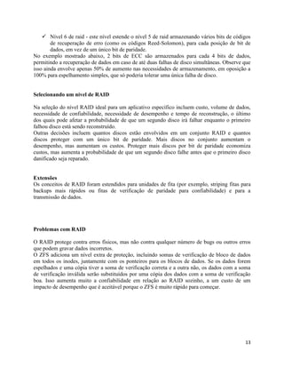 13
 Nível 6 de raid - este nível estende o nível 5 de raid armazenando vários bits de códigos
de recuperação de erro (como os códigos Reed-Solomon), para cada posição de bit de
dados, em vez de um único bit de paridade.
No exemplo mostrado abaixo, 2 bits de ECC são armazenados para cada 4 bits de dados,
permitindo a recuperação de dados em caso de até duas falhas de disco simultâneas. Observe que
isso ainda envolve apenas 50% de aumento nas necessidades de armazenamento, em oposição a
100% para espelhamento simples, que só poderia tolerar uma única falha de disco.
Selecionando um nível de RAID
Na seleção do nível RAID ideal para um aplicativo específico incluem custo, volume de dados,
necessidade de confiabilidade, necessidade de desempenho e tempo de reconstrução, o último
dos quais pode afetar a probabilidade de que um segundo disco irá falhar enquanto o primeiro
falhou disco está sendo reconstruído.
Outras decisões incluem quantos discos estão envolvidos em um conjunto RAID e quantos
discos proteger com um único bit de paridade. Mais discos no conjunto aumentam o
desempenho, mas aumentam os custos. Proteger mais discos por bit de paridade economiza
custos, mas aumenta a probabilidade de que um segundo disco falhe antes que o primeiro disco
danificado seja reparado.
Extensões
Os conceitos de RAID foram estendidos para unidades de fita (por exemplo, striping fitas para
backups mais rápidos ou fitas de verificação de paridade para confiabilidade) e para a
transmissão de dados.
Problemas com RAID
O RAID protege contra erros físicos, mas não contra qualquer número de bugs ou outros erros
que podem gravar dados incorretos.
O ZFS adiciona um nível extra de proteção, incluindo somas de verificação de bloco de dados
em todos os inodes, juntamente com os ponteiros para os blocos de dados. Se os dados forem
espelhados e uma cópia tiver a soma de verificação correta e a outra não, os dados com a soma
de verificação inválida serão substituídos por uma cópia dos dados com a soma de verificação
boa. Isso aumenta muito a confiabilidade em relação ao RAID sozinho, a um custo de um
impacto de desempenho que é aceitável porque o ZFS é muito rápido para começar.
 