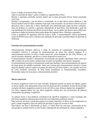 16
Grave os dados no primeiro bloco físico.
Após a conclusão da etapa 1, grave os dados no segundo bloco físico.
Declare a operação concluída somente depois que as duas gravações físicas forem concluídas
com êxito.
Durante a recuperação, o par de blocos é examinado. Se os dois blocos forem idênticos e não
houver nenhum sinal de dano, nenhuma outra ação será necessária. Se um bloco contiver um erro
detectável, mas o outro não, o bloco danificado será substituído pela cópia em boas condições.
(Isso irá desfazer ou concluir a operação, dependendo de qual bloco está danificado e qual não
está danificado).Se nenhum dos blocos mostrar danos, mas os dados nos blocos forem diferentes,
substitua os dados do primeiro bloco pelos dados do segundo bloco. (Desfaça a operação.)
Como a sequência de operações descrita acima é lenta, o armazenamento estável geralmente
inclui NVRAM como cache e declara uma operação de gravação concluída depois de gravada na
NVRAM.
Estrutura de armazenamento terciário
Armazenamento primário refere-se a chips de memória de computador; Armazenamento
secundário refere-se a sistemas de armazenamento de disco fixo (discos rígidos); E o
armazenamento terciário se refere a mídia removível, como unidades de fita, CDs, DVDs e, em
menor extensão, disquetes, pen drives e outros dispositivos removíveis.
O armazenamento terciário é tipicamente caracterizado por grande capacidade, baixo custo por
MB e tempos de acesso lentos, embora haja exceções em qualquer uma dessas categorias.
O armazenamento terciário é normalmente usado para backups e para armazenamento de arquivo
de longo prazo do trabalho concluído. Outro uso comum para armazenamento terciário é trocar
arquivos grandes e pouco usados (ou grupos de arquivos) do disco rígido e, em seguida, trocá-los
de volta conforme necessário de uma forma semelhante ao armazenamento secundário,
fornecendo espaço de troca para o armazenamento primário
Discos removíveis
Os discos magnéticos removíveis (por exemplo, disquetes) podem ser quase tão rápidos quanto
os discos rígidos, mas apresentam maior risco de danos devido a arranhões. Foram desenvolvidas
variações de discos magnéticos removíveis de até GB ou mais. (Discos rígidos hot-swappable?)
Um disco magneto-óptico usa um disco magnético coberto por um revestimento de plástico
transparente que protege a superfície.
As cabeças ficam a uma distância considerável da superfície magnética e, como resultado, não
têm força magnética suficiente para trocar bits em temperatura ambiente normal.
Para escrever, um laser é usado para aquecer um ponto específico no disco, a uma temperatura na
qual o campo magnético fraco da cabeça de gravação é capaz de inverter os bits.
Para leitura, um laser é direcionado ao disco, e o efeito Kerr faz com que a polarização da luz
seja girada no sentido horário ou anti-horário, dependendo da orientação do campo magnético.
 