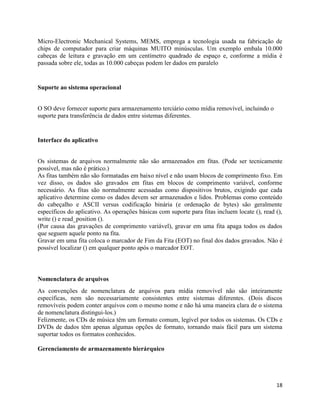 18
Micro-Electronic Mechanical Systems, MEMS, emprega a tecnologia usada na fabricação de
chips de computador para criar máquinas MUITO minúsculas. Um exemplo embala 10.000
cabeças de leitura e gravação em um centímetro quadrado de espaço e, conforme a mídia é
passada sobre ele, todas as 10.000 cabeças podem ler dados em paralelo
Suporte ao sistema operacional
O SO deve fornecer suporte para armazenamento terciário como mídia removível, incluindo o
suporte para transferência de dados entre sistemas diferentes.
Interface do aplicativo
Os sistemas de arquivos normalmente não são armazenados em fitas. (Pode ser tecnicamente
possível, mas não é prático.)
As fitas também não são formatadas em baixo nível e não usam blocos de comprimento fixo. Em
vez disso, os dados são gravados em fitas em blocos de comprimento variável, conforme
necessário. As fitas são normalmente acessadas como dispositivos brutos, exigindo que cada
aplicativo determine como os dados devem ser armazenados e lidos. Problemas como conteúdo
do cabeçalho e ASCII versus codificação binária (e ordenação de bytes) são geralmente
específicos do aplicativo. As operações básicas com suporte para fitas incluem locate (), read (),
write () e read_position ().
(Por causa das gravações de comprimento variável), gravar em uma fita apaga todos os dados
que seguem aquele ponto na fita.
Gravar em uma fita coloca o marcador de Fim da Fita (EOT) no final dos dados gravados. Não é
possível localizar () em qualquer ponto após o marcador EOT.
Nomenclatura de arquivos
As convenções de nomenclatura de arquivos para mídia removível não são inteiramente
específicas, nem são necessariamente consistentes entre sistemas diferentes. (Dois discos
removíveis podem conter arquivos com o mesmo nome e não há uma maneira clara de o sistema
de nomenclatura distingui-los.)
Felizmente, os CDs de música têm um formato comum, legível por todos os sistemas. Os CDs e
DVDs de dados têm apenas algumas opções de formato, tornando mais fácil para um sistema
suportar todos os formatos conhecidos.
Gerenciamento de armazenamento hierárquico
 