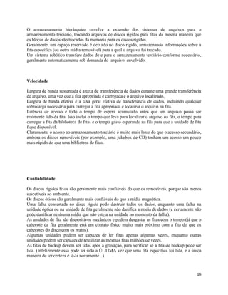 19
O armazenamento hierárquico envolve a extensão dos sistemas de arquivos para o
armazenamento terciário, trocando arquivos de discos rígidos para fitas da mesma maneira que
os blocos de dados são trocados da memória para os discos rígidos.
Geralmente, um espaço reservado é deixado no disco rígido, armazenando informações sobre a
fita específica (ou outra mídia removível) para a qual o arquivo foi trocado.
Um sistema robótico transfere dados de e para o armazenamento terciário conforme necessário,
geralmente automaticamente sob demanda do arquivo envolvido.
Velocidade
Largura de banda sustentada é a taxa de transferência de dados durante uma grande transferência
de arquivo, uma vez que a fita apropriada é carregada e o arquivo localizado.
Largura de banda efetiva é a taxa geral efetiva de transferência de dados, incluindo qualquer
sobrecarga necessária para carregar a fita apropriada e localizar o arquivo na fita.
Latência de acesso é todo o tempo de espera acumulado antes que um arquivo possa ser
realmente lido da fita. Isso inclui o tempo que leva para localizar o arquivo na fita, o tempo para
carregar a fita da biblioteca de fitas e o tempo gasto esperando na fila para que a unidade de fita
fique disponível.
Claramente, o acesso ao armazenamento terciário é muito mais lento do que o acesso secundário,
embora os discos removíveis (por exemplo, uma jukebox de CD) tenham um acesso um pouco
mais rápido do que uma biblioteca de fitas.
Confiabilidade
Os discos rígidos fixos são geralmente mais confiáveis do que os removíveis, porque são menos
suscetíveis ao ambiente.
Os discos óticos são geralmente mais confiáveis do que a mídia magnética.
Uma falha consertada no disco rígido pode destruir todos os dados, enquanto uma falha na
unidade óptica ou na unidade de fita geralmente não danifica a mídia de dados (e certamente não
pode danificar nenhuma mídia que não esteja na unidade no momento da falha).
As unidades de fita são dispositivos mecânicos e podem desgastar as fitas com o tempo (já que o
cabeçote da fita geralmente está em contato físico muito mais próximo com a fita do que os
cabeçotes do disco com os pratos).
Algumas unidades podem ser capazes de ler fitas apenas algumas vezes, enquanto outras
unidades podem ser capazes de reutilizar as mesmas fitas milhões de vezes.
As fitas de backup devem ser lidas após a gravação, para verificar se a fita de backup pode ser
lida. (Infelizmente essa pode ter sido a ÚLTIMA vez que uma fita específica foi lida, e a única
maneira de ter certeza é lê-la novamente...)
 