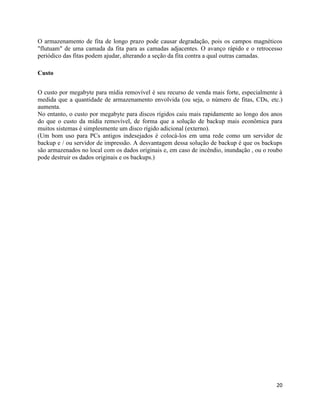 20
O armazenamento de fita de longo prazo pode causar degradação, pois os campos magnéticos
"flutuam" de uma camada da fita para as camadas adjacentes. O avanço rápido e o retrocesso
periódico das fitas podem ajudar, alterando a seção da fita contra a qual outras camadas.
Custo
O custo por megabyte para mídia removível é seu recurso de venda mais forte, especialmente à
medida que a quantidade de armazenamento envolvida (ou seja, o número de fitas, CDs, etc.)
aumenta.
No entanto, o custo por megabyte para discos rígidos caiu mais rapidamente ao longo dos anos
do que o custo da mídia removível, de forma que a solução de backup mais econômica para
muitos sistemas é simplesmente um disco rígido adicional (externo).
(Um bom uso para PCs antigos indesejados é colocá-los em uma rede como um servidor de
backup e / ou servidor de impressão. A desvantagem dessa solução de backup é que os backups
são armazenados no local com os dados originais e, em caso de incêndio, inundação , ou o roubo
pode destruir os dados originais e os backups.)
 