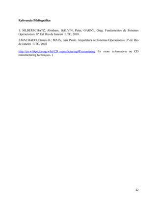 22
Referencia Bibliográfica
1. SILBERSCHATZ, Abraham, GALVIN, Peter, GAGNE, Greg. Fundamentos de Sistemas
Operacionais. 8ª. Ed. Rio de Janeiro : LTC, 2010.
2.MACHADO, Francis B.; MAIA, Luiz Paulo. Arquitetura de Sistemas Operacionais. 3ª ed. Rio
de Janeiro : LTC, 2002
http://en.wikipedia.org/wiki/CD_manufacturing#Premastering for more information on CD
manufacturing techniques. )
 