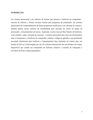 1
INTRODUÇÃO
Um sistema operacional é um software de sistema que gerencia o hardware do computador ,
recursos de software e fornece serviços comuns para programas de computador .Os sistemas
operacionais de compartilhamento de tempo programam tarefas para o uso eficiente do sistema e
também podem incluir software de contabilidade para alocação de custos de tempo de
processador , armazenamento em massa , impressão e outros recursos.Para funções de hardware,
como entrada e saída e alocação de memória , o sistema operacional atua como um intermediário
entre os programas e o hardware do computador, embora o código do aplicativo seja geralmente
executado diretamente pelo hardware e frequentemente faça chamadas de sistema para um
Função do SO ou é interrompido por ela. Os sistemas operacionais são encontrados em muitos
dispositivos que contêm um computador de telefones celulares e consoles de videogame a
servidores da Web e supercomputadores
 