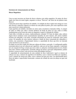 2
Estrutura de Armazenamento em Massa
Discos Magnéticos
Uma ou mais travessas em forma de discos cobertos com mídia magnética. Os pratos do disco
rígido são feitos de metal rígido, enquanto os discos "flexíveis" são feitos de um plástico mais
flexível.
Cada prato possui duas superfícies de trabalho. As unidades de disco rígido mais antigas às vezes
não usavam a superfície superior ou inferior de uma pilha de pratos, pois essas superfícies eram
mais suscetíveis a danos potenciais.
Cada superfície de trabalho é dividida em vários anéis concêntricos chamados trilhas. A coleção
de todas as trilhas que estão à mesma distância da borda do prato (ou seja, todas as trilhas
imediatamente acima umas das outras no diagrama a seguir) é chamada de cilindro.
Cada trilha é dividida em setores, tradicionalmente contendo 512 bytes de dados cada, embora
alguns discos modernos usem ocasionalmente tamanhos de setor maiores. (Os setores também
incluem um cabeçalho e um trailer, incluindo informações de soma de verificação, entre outras
coisas. Os tamanhos de setor maiores reduzem a fração do disco consumida por cabeçalhos e
trailers, mas aumentam a fragmentação interna e a quantidade de disco que deve ser marcada
como incorreta no caso de erros.)
Os dados em um disco rígido são lidos por cabeças de leitura e gravação. A configuração padrão
(mostrada abaixo) usa um cabeçote por superfície, cada um em um braço separado e controlado
por um conjunto de braço comum que move todos os cabeçotes simultaneamente de um cilindro
para outro. (Outras configurações, incluindo cabeças de leitura e gravação independentes, podem
acelerar o acesso ao disco, mas envolvem sérias dificuldades técnicas.)
A capacidade de armazenamento de uma unidade de disco tradicional é igual ao número de
cabeças (ou seja, o número de superfícies de trabalho), vezes o número de trilhas por superfície,
vezes o número de setores por trilha, vezes o número de bytes por setor. Um determinado bloco
físico de dados é especificado fornecendo o número do cilindro do setor da cabeça no qual está
localizado
 