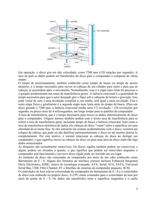 3
Em operação, o disco gira em alta velocidade, como 7200 rpm (120 rotações por segundo). A
taxa na qual os dados podem ser transferidos do disco para o computador é composta de várias
etapas:
O tempo de posicionamento, também conhecido como tempo de busca ou tempo de acesso
aleatório, é o tempo necessário para mover as cabeças de um cilindro para outro e para que as
cabeças se acomodem após o movimento. Normalmente, essa é a etapa mais lenta do processo e
o gargalo predominante nas taxas de transferência gerais. A latência rotacional é a quantidade de
tempo necessária para que o setor desejado gire e fique sob o cabeçote de leitura e gravação. Isso
pode variar de zero a uma revolução completa e, em média, será igual a meia revolução. Esta é
outra etapa física e geralmente é a segunda etapa mais lenta atrás do tempo de busca. (Para um
disco girando a 7200 rpm, a latência rotacional média seria 1/2 revolução / 120 revoluções por
segundo, ou pouco mais de 4 milissegundos, um longo tempo para os padrões do computador.
A taxa de transferência, que é o tempo necessário para mover os dados eletronicamente do disco
para o computador. (Alguns autores também podem usar o termo taxa de transferência para se
referir à taxa de transferência geral, incluindo tempo de busca e latência rotacional, bem como a
taxa de transferência eletrônica de dados.)As cabeças do disco "voam" sobre a superfície em uma
almofada de ar muito fina. Se eles entrarem em contato acidentalmente com o disco, ocorrerá um
colapso de cabeça, que pode ou não danificar permanentemente o disco ou até mesmo destruí-lo
completamente. Por este motivo, é normal estacionar as cabeças do disco ao desligar um
computador, o que significa mover as cabeças do disco ou para uma área do disco onde não haja
dados armazenados.
As disquetes são normalmente removíveis. Os discos rígidos também podem ser removíveis e
alguns podem ser trocados a quente, o que significa que podem ser removidos enquanto o
computador está funcionando e um novo disco rígido pode ser inserido em seu lugar.
As unidades de disco são conectadas ao computador por meio de um cabo conhecido como
Barramento de E / S. Alguns dos formatos de interface comuns incluem Enhanced Integrated
Drive Electronics, EIDE; Anexo de tecnologia avançada, ATA; Serial ATA, SATA, Universal
Serial Bus, USB; Fibre Channel, FC e Interface de sistemas de computador pequeno, SCSI.
O controlador de host está na extremidade do computador do barramento de E / S e o controlador
de disco está embutido no próprio disco. A CPU emite comandos para o controlador de host por
meio de portas de E / S. Os dados são transferidos entre a superfície magnética e o cache
 