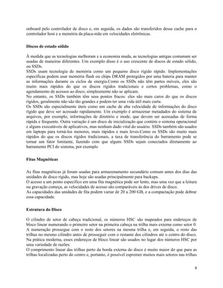 4
onboard pelo controlador de disco e, em seguida, os dados são transferidos desse cache para o
controlador host e a memória da placa-mãe em velocidades eletrônicas.
Discos de estado sólido
À medida que as tecnologias melhoram e a economia muda, as tecnologias antigas costumam ser
usadas de maneiras diferentes. Um exemplo disso é o uso crescente de discos de estado sólido,
ou SSDs.
SSDs usam tecnologia de memória como um pequeno disco rígido rápido. Implementações
específicas podem usar memória flash ou chips DRAM protegidos por uma bateria para manter
as informações durante os ciclos de energia.Como os SSDs não têm partes móveis, eles são
muito mais rápidos do que os discos rígidos tradicionais e certos problemas, como o
agendamento de acessos ao disco, simplesmente não se aplicam.
No entanto, os SSDs também têm seus pontos fracos: eles são mais caros do que os discos
rígidos, geralmente não são tão grandes e podem ter uma vida útil mais curta.
Os SSDs são especialmente úteis como um cache de alta velocidade de informações do disco
rígido que deve ser acessado rapidamente. Um exemplo é armazenar metadados do sistema de
arquivos, por exemplo, informações de diretório e inode, que devem ser acessadas de forma
rápida e frequente. Outra variação é um disco de inicialização que contém o sistema operacional
e alguns executáveis de aplicativos, mas nenhum dado vital do usuário. SSDs também são usados
em laptops para torná-los menores, mais rápidos e mais leves.Como os SSDs são muito mais
rápidos do que os discos rígidos tradicionais, a taxa de transferência do barramento pode se
tornar um fator limitante, fazendo com que alguns SSDs sejam conectados diretamente ao
barramento PCI do sistema, por exemplo
Fitas Magnéticas
As fitas magnéticas já foram usadas para armazenamento secundário comum antes dos dias das
unidades de disco rígido, mas hoje são usadas principalmente para backups.
O acesso a um ponto específico em uma fita magnética pode ser lento, mas uma vez que a leitura
ou gravação começa, as velocidades de acesso são comparáveis às dos drives de disco.
As capacidades das unidades de fita podem variar de 20 a 200 GB, e a compactação pode dobrar
essa capacidade.
Estrutura do Disco
O cilindro de setor de cabeça tradicional, os números HSC são mapeados para endereços de
bloco linear numerando o primeiro setor na primeira cabeça na trilha mais externa como setor 0.
A numeração prossegue com o resto dos setores na mesma trilha e, em seguida, o resto das
trilhas no mesmo cilindro antes de prosseguir com o restante dos cilindros até o centro do disco.
Na prática moderna, esses endereços de bloco linear são usados no lugar dos números HSC por
uma variedade de razões:
O comprimento linear das trilhas perto da borda externa do disco é muito maior do que para as
trilhas localizadas perto do centro e, portanto, é possível espremer muitos mais setores nas trilhas
 