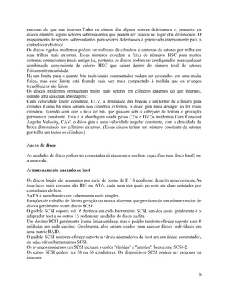 5
externas do que nas internas.Todos os discos têm alguns setores defeituosos e, portanto, os
discos mantêm alguns setores sobressalentes que podem ser usados no lugar dos defeituosos. O
mapeamento de setores sobressalentes para setores defeituosos é gerenciado internamente para o
controlador de disco.
Os discos rígidos modernos podem ter milhares de cilindros e centenas de setores por trilha em
suas trilhas mais externas. Esses números excedem a faixa de números HSC para muitos
sistemas operacionais (mais antigos) e, portanto, os discos podem ser configurados para qualquer
combinação conveniente de valores HSC que caiam dentro do número total de setores
fisicamente na unidade.
Há um limite para o quanto bits individuais compactados podem ser colocados em uma mídia
física, mas esse limite está ficando cada vez mais compactado à medida que os avanços
tecnológicos são feitos.
Os discos modernos empacotam muito mais setores em cilindros externos do que internos,
usando uma das duas abordagens:
Com velocidade linear constante, CLV, a densidade das brocas é uniforme de cilindro para
cilindro. Como há mais setores nos cilindros externos, o disco gira mais devagar ao ler esses
cilindros, fazendo com que a taxa de bits que passam sob o cabeçote de leitura e gravação
permaneça constante. Esta é a abordagem usada pelos CDs e DVDs modernos.Com Constant
Angular Velocity, CAV, o disco gira a uma velocidade angular constante, com a densidade da
broca diminuindo nos cilindros externos. (Esses discos teriam um número constante de setores
por trilha em todos os cilindros.)
Anexo de disco
As unidades de disco podem ser conectadas diretamente a um host específico (um disco local) ou
a uma rede.
Armazenamento anexado ao host
Os discos locais são acessados por meio de portas de E / S conforme descrito anteriormente.As
interfaces mais comuns são IDE ou ATA, cada uma das quais permite até duas unidades por
controlador de host.
SATA é semelhante com cabeamento mais simples.
Estações de trabalho de última geração ou outros sistemas que precisam de um número maior de
discos geralmente usam discos SCSI:
O padrão SCSI suporta até 16 destinos em cada barramento SCSI, um dos quais geralmente é o
adaptador host e os outros 15 podem ser unidades de disco ou fita.
Um destino SCSI geralmente é uma única unidade, mas o padrão também oferece suporte a até 8
unidades em cada destino. Geralmente, eles seriam usados para acessar discos individuais em
uma matriz RAID.
O padrão SCSI também oferece suporte a vários adaptadores de host em um único computador,
ou seja, vários barramentos SCSI.
Os avanços modernos em SCSI incluem versões "rápidas" e "amplas", bem como SCSI-2.
Os cabos SCSI podem ser 50 ou 68 condutores. Os dispositivos SCSI podem ser externos ou
internos.
 