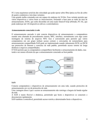 6
FC é uma arquitetura serial de alta velocidade que pode operar sobre fibra óptica ou fios de cobre
de quatro condutores e tem duas variantes:
Uma grande malha comutada com um espaço de endereço de 24 bits. Essa variante permite que
vários dispositivos e vários hosts se interconectem, formando a base para as redes de área de
armazenamento, SANs, que serão discutidas em uma seção futura.O loop arbitrado, FC-AL, que
pode endereçar até 126 dispositivos (drives e controladores).
Armazenamento conectado à rede
O armazenamento anexado à rede conecta dispositivos de armazenamento a computadores
usando uma chamada de procedimento remoto, RPC, interface, normalmente com algo como
montagens de sistema de arquivos NFS. Isso é conveniente para permitir que vários
computadores em um grupo tenham acesso comum e convenções de nomenclatura para
armazenamento compartilhado.NAS pode ser implementado usando cabeamento SCSI, ou ISCSI
usa protocolos de Internet e conexões de rede padrão, permitindo acesso remoto de longa
distância a arquivos compartilhados.
O NAS permite que os computadores compartilhem facilmente o armazenamento de dados, mas
tende a ser menos eficiente do que o armazenamento conectado ao host padrão
SAN
Conecta computadores e dispositivos de armazenamento em uma rede, usando protocolos de
armazenamento em vez de protocolos de rede.
Uma vantagem disso é que o acesso ao armazenamento não restringe a largura de banda regular
da rede.
A SAN é muito flexível e dinâmica, permitindo que hosts e dispositivos se conectem e
desconectem rapidamente.
SAN também é controlável, permitindo acesso restrito a determinados hosts e dispositivos.
 