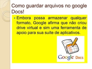 Como guardar arquivos no google
Docs!
   Embora possa armazenar qualquer
    formato, Google afirma que não criou
    drive virtual e sim uma ferramenta de
    apoio para sua suíte de aplicativos.
 