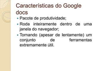 Características do Google
docs
 Pacote de produtividade;
 Roda inteiramente dentro de uma
  janela do navegador;
 Tornando (apesar de lentamente) um
  conjunto       de        ferramentas
  extremamente útil.
 