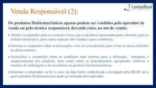Venda Responsável (2):
Os produtos fitofarmacêuticos apenas podem ser vendidos pelo operador de
venda ou pelo técnico responsável, devendo estes, no ato de venda:
• Alertar o comprador para os eventuais riscos que os produtos apresentam para o homem, para os
animais domésticos, para outras espécies não visadas e para o ambiente;
• Informar o comprador sobre as precauções a ter em consideração para evitar os riscos referidos
na alínea anterior;
• Aconselhar o comprador sobre as condições mais corretas para a utilização, transporte e
armazenamento dos produtos, bem como sobre os procedimentos apropriados relativos a
resíduos de embalagens e de excedentes de produtos fitofarmacêuticos;
• Informar o comprador, se for o caso, da data limite estabelecida e divulgada pela DGAV até à
qual o produto fitofarmacêutico pode ser utilizado pelo aplicador.
 