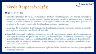 Venda Responsável (5):
Registos da venda
• Nos estabelecimentos de venda, o vendedor dos produtos fitofarmacêuticos deve registar, incluindo no
documento comprovativo de venda, o número de autorização de exercício de atividade, a data, o nome do
comprador, o nome comercial e o número de autorização de venda do produto, as respetivas quantidades e
os lotes e, se for o caso, o número de identificação do aplicador especializado;
• A partir de 26 de novembro de 2015, para além dos elementos referidos no número anterior, o vendedor
deve registar o número de identificação do aplicador;
• Os estabelecimentos de venda devem, igualmente, proceder ao registo dos produtos fitofarmacêuticos que
lhes sejam fornecidos por prestadores de serviços de distribuição de produtos fitofarmacêuticos que
operem nos termos de outro EM, nomeadamente a data de fornecimento, a identificação do distribuidor, o
nome comercial e o número de autorização de venda daqueles produtos, as respetivas quantidades, lotes e
armazém de proveniência;
• Os estabelecimentos de venda devem manter os registos referidos nos números anteriores por um período
mínimo de cinco anos.
 