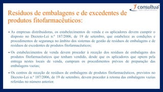 Resíduos de embalagens e de excedentes de
produtos fitofarmacêuticos:
• As empresas distribuidoras, os estabelecimentos de venda e os aplicadores devem cumprir o
disposto no Decreto-Lei n.º 187/2006, de 19 de setembro, que estabelece as condições e
procedimentos de segurança no âmbito dos sistemas de gestão de resíduos de embalagens e de
resíduos de excedentes de produtos fitofarmacêuticos;
• Os estabelecimentos de venda devem proceder à receção dos resíduos de embalagens dos
produtos fitofarmacêuticos que tenham vendido, desde que os aplicadores que optem pela
entrega nestes locais de venda, cumpram os procedimentos prévios de preparação das
embalagens vazias;
• Os centros de receção de resíduos de embalagens de produtos fitofarmacêuticos, previstos no
Decreto-Lei n.º 187/2006, de 19 de setembro, devem proceder à retoma das embalagens vazias
referidas no número anterior.
 