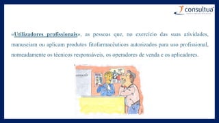 «Utilizadores profissionais», as pessoas que, no exercício das suas atividades,
manuseiam ou aplicam produtos fitofarmacêuticos autorizados para uso profissional,
nomeadamente os técnicos responsáveis, os operadores de venda e os aplicadores.
 