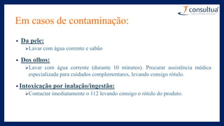 Em casos de contaminação:
• Da pele:
Lavar com água corrente e sabão
• Dos olhos:
Lavar com água corrente (durante 10 minutos). Procurar assistência médica
especializada para cuidados complementares, levando consigo rótulo.
• Intoxicação por inalação/ingestão:
Contactar imediatamente o 112 levando consigo o rótulo do produto.
 