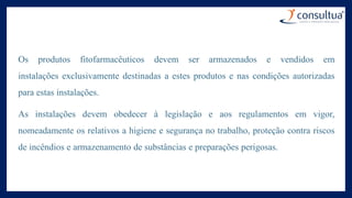 Os produtos fitofarmacêuticos devem ser armazenados e vendidos em
instalações exclusivamente destinadas a estes produtos e nas condições autorizadas
para estas instalações.
As instalações devem obedecer à legislação e aos regulamentos em vigor,
nomeadamente os relativos a higiene e segurança no trabalho, proteção contra riscos
de incêndios e armazenamento de substâncias e preparações perigosas.
 