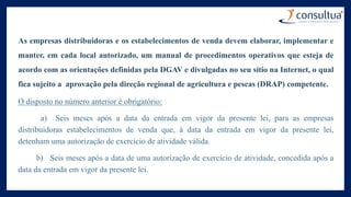 As empresas distribuidoras e os estabelecimentos de venda devem elaborar, implementar e
manter, em cada local autorizado, um manual de procedimentos operativos que esteja de
acordo com as orientações definidas pela DGAV e divulgadas no seu sítio na Internet, o qual
fica sujeito a aprovação pela direção regional de agricultura e pescas (DRAP) competente.
O disposto no número anterior é obrigatório:
a) Seis meses após a data da entrada em vigor da presente lei, para as empresas
distribuidoras estabelecimentos de venda que, à data da entrada em vigor da presente lei,
detenham uma autorização de exercício de atividade válida.
b) Seis meses após a data de uma autorização de exercício de atividade, concedida após a
data da entrada em vigor da presente lei.
 