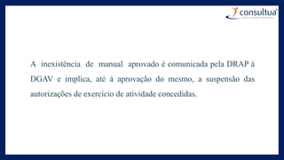 A inexistência de manual aprovado é comunicada pela DRAP à
DGAV e implica, até à aprovação do mesmo, a suspensão das
autorizações de exercício de atividade concedidas.
 