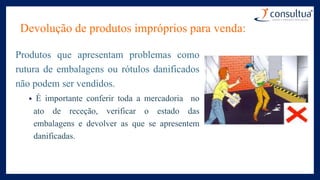 Devolução de produtos impróprios para venda:
Produtos que apresentam problemas como
rutura de embalagens ou rótulos danificados
não podem ser vendidos.
• É importante conferir toda a mercadoria no
ato de receção, verificar o estado das
embalagens e devolver as que se apresentem
danificadas.
 