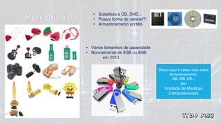 • Substituiu o CD, DVD...
• Possui forma de caneta!?!
• Armazenamento portátil
• Vários tamanhos de capacidade
• Normalmente de 4GB ou 8GB
em 2013.
Clique aqui e saiba mais sobre
Armazenamento.
GB, MB, KB...
em
Unidade de Medidas
Computacionais
 