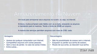 Um local para armazenar seus arquivos na nuvem, ou seja, na internet.
Embora, muitos já faziam este hábito com os e-mails, anexando os arquivos
e mandando para si mesmos. Tendo o limite de 20MB por arquivo.
A maioria dos serviços permitem arquivos com mais de 2GB, cada.
Vantagens:
• Acesso de qualquer computador com internet;
• Compartilhar arquivos com outras pessoas;
• Sem o risco de perder, no caso de outras mídias;
• Entre outras...
Desvantagens:
• Não há possibilidade de acesso sem a internet;
• Esquecer ou perder sua senha de acesso;
• Roubo de sua conta, ao descobrir sua senha;
 