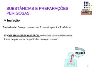 11
 Inalação
É a VIA MAIS DIRECTA E FÁCIL de entrada das substâncias na
forma de gás, vapor ou partículas no corpo humano.
Curiosidade: O corpo humano em 8 horas inspira 4 a 8 m3 de ar.
Inalação
SUBSTÂNCIAS E PREPARAÇÕES
PERIGOSAS
 