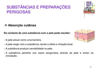 12
 Absorção cutânea
Do contacto de uma substância com a pele pode resultar:
 A pele actuar como uma barreira.
 A pele reagir com a substância, sendo o efeito a irritação local.
 A substância produzir sensibilidade na pele.
 A substância penetrar nos vasos sanguíneos através da pele e entrar na
circulação.
SUBSTÂNCIAS E PREPARAÇÕES
PERIGOSAS
 
