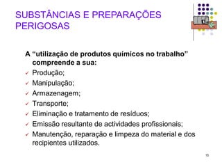 15
SUBSTÂNCIAS E PREPARAÇÕES
PERIGOSAS
A “utilização de produtos químicos no trabalho”
compreende a sua:
 Produção;
 Manipulação;
 Armazenagem;
 Transporte;
 Eliminação e tratamento de resíduos;
 Emissão resultante de actividades profissionais;
 Manutenção, reparação e limpeza do material e dos
recipientes utilizados.
 