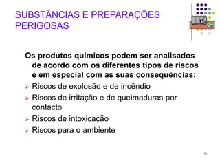 16
SUBSTÂNCIAS E PREPARAÇÕES
PERIGOSAS
Os produtos químicos podem ser analisados
de acordo com os diferentes tipos de riscos
e em especial com as suas consequências:
 Riscos de explosão e de incêndio
 Riscos de irritação e de queimaduras por
contacto
 Riscos de intoxicação
 Riscos para o ambiente
 