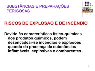 18
SUBSTÂNCIAS E PREPARAÇÕES
PERIGOSAS
RISCOS DE EXPLOSÃO E DE INCÊNDIO
Devido às características físico-químicas
dos produtos químicos, podem
desencadear-se incêndios e explosões
quando da presença de substâncias
inflamáveis, explosivas e comburentes .
 