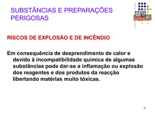 19
SUBSTÂNCIAS E PREPARAÇÕES
PERIGOSAS
RISCOS DE EXPLOSÃO E DE INCÊNDIO
Em consequência de desprendimento de calor e
devido à incompatibilidade química de algumas
substâncias pode dar-se a inflamação ou explosão
dos reagentes e dos produtos da reacção
libertando matérias muito tóxicas.
 