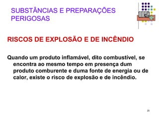 20
SUBSTÂNCIAS E PREPARAÇÕES
PERIGOSAS
RISCOS DE EXPLOSÃO E DE INCÊNDIO
Quando um produto inflamável, dito combustível, se
encontra ao mesmo tempo em presença dum
produto comburente e duma fonte de energia ou de
calor, existe o risco de explosão e de incêndio.
 