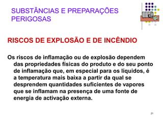21
SUBSTÂNCIAS E PREPARAÇÕES
PERIGOSAS
RISCOS DE EXPLOSÃO E DE INCÊNDIO
Os riscos de inflamação ou de explosão dependem
das propriedades físicas do produto e do seu ponto
de inflamação que, em especial para os líquidos, é
a temperatura mais baixa a partir da qual se
desprendem quantidades suficientes de vapores
que se inflamam na presença de uma fonte de
energia de activação externa.
 