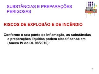 22
SUBSTÂNCIAS E PREPARAÇÕES
PERIGOSAS
RISCOS DE EXPLOSÃO E DE INCÊNDIO
Conforme o seu ponto de inflamação, as substâncias
e preparações líquidas podem classificar-se em
(Anexo IV do DL 98/2010):
 