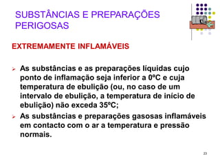 23
SUBSTÂNCIAS E PREPARAÇÕES
PERIGOSAS
EXTREMAMENTE INFLAMÁVEIS
 As substâncias e as preparações líquidas cujo
ponto de inflamação seja inferior a 0ºC e cuja
temperatura de ebulição (ou, no caso de um
intervalo de ebulição, a temperatura de início de
ebulição) não exceda 35ºC;
 As substâncias e preparações gasosas inflamáveis
em contacto com o ar a temperatura e pressão
normais.
 