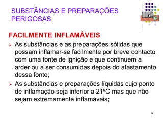 24
SUBSTÂNCIAS E PREPARAÇÕES
PERIGOSAS
FACILMENTE INFLAMÁVEIS
 As substâncias e as preparações sólidas que
possam inflamar-se facilmente por breve contacto
com uma fonte de ignição e que continuem a
arder ou a ser consumidas depois do afastamento
dessa fonte;
 As substâncias e preparações líquidas cujo ponto
de inflamação seja inferior a 21ºC mas que não
sejam extremamente inflamáveis;
 