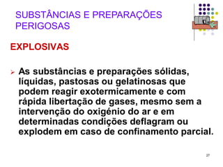 27
SUBSTÂNCIAS E PREPARAÇÕES
PERIGOSAS
EXPLOSIVAS
 As substâncias e preparações sólidas,
líquidas, pastosas ou gelatinosas que
podem reagir exotermicamente e com
rápida libertação de gases, mesmo sem a
intervenção do oxigénio do ar e em
determinadas condições deflagram ou
explodem em caso de confinamento parcial.
 