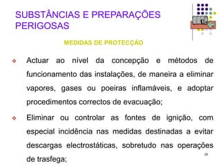 29
SUBSTÂNCIAS E PREPARAÇÕES
PERIGOSAS
MEDIDAS DE PROTECÇÃO
 Actuar ao nível da concepção e métodos de
funcionamento das instalações, de maneira a eliminar
vapores, gases ou poeiras inflamáveis, e adoptar
procedimentos correctos de evacuação;
 Eliminar ou controlar as fontes de ignição, com
especial incidência nas medidas destinadas a evitar
descargas electrostáticas, sobretudo nas operações
de trasfega;
 