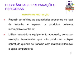 30
SUBSTÂNCIAS E PREPARAÇÕES
PERIGOSAS
MEDIDAS DE PROTECÇÃO
 Reduzir ao mínimo as quantidades presentes no local
de trabalho e separar os produtos químicos
incompatíveis entre si;
 Utilizar vestuário e equipamento adequado, como por
exemplo, ferramentas que não produzam chispas
sobretudo quando se trabalha com material inflamável
a baixa temperatura;
 