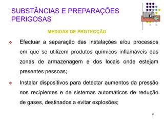31
SUBSTÂNCIAS E PREPARAÇÕES
PERIGOSAS
MEDIDAS DE PROTECÇÃO
 Efectuar a separação das instalações e/ou processos
em que se utilizem produtos químicos inflamáveis das
zonas de armazenagem e dos locais onde estejam
presentes pessoas;
 Instalar dispositivos para detectar aumentos da pressão
nos recipientes e de sistemas automáticos de redução
de gases, destinados a evitar explosões;
 