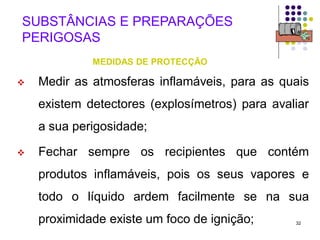 32
SUBSTÂNCIAS E PREPARAÇÕES
PERIGOSAS
MEDIDAS DE PROTECÇÃO
 Medir as atmosferas inflamáveis, para as quais
existem detectores (explosímetros) para avaliar
a sua perigosidade;
 Fechar sempre os recipientes que contém
produtos inflamáveis, pois os seus vapores e
todo o líquido ardem facilmente se na sua
proximidade existe um foco de ignição;
 