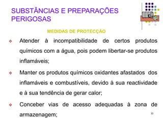 33
SUBSTÂNCIAS E PREPARAÇÕES
PERIGOSAS
MEDIDAS DE PROTECÇÃO
 Atender à incompatibilidade de certos produtos
químicos com a água, pois podem libertar-se produtos
inflamáveis;
 Manter os produtos químicos oxidantes afastados dos
inflamáveis e combustíveis, devido à sua reactividade
e à sua tendência de gerar calor;
 Conceber vias de acesso adequadas à zona de
armazenagem;
 