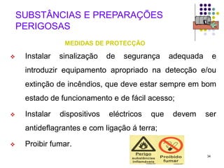34
SUBSTÂNCIAS E PREPARAÇÕES
PERIGOSAS
MEDIDAS DE PROTECÇÃO
 Instalar sinalização de segurança adequada e
introduzir equipamento apropriado na detecção e/ou
extinção de incêndios, que deve estar sempre em bom
estado de funcionamento e de fácil acesso;
 Instalar dispositivos eléctricos que devem ser
antideflagrantes e com ligação á terra;
 Proibir fumar.
 